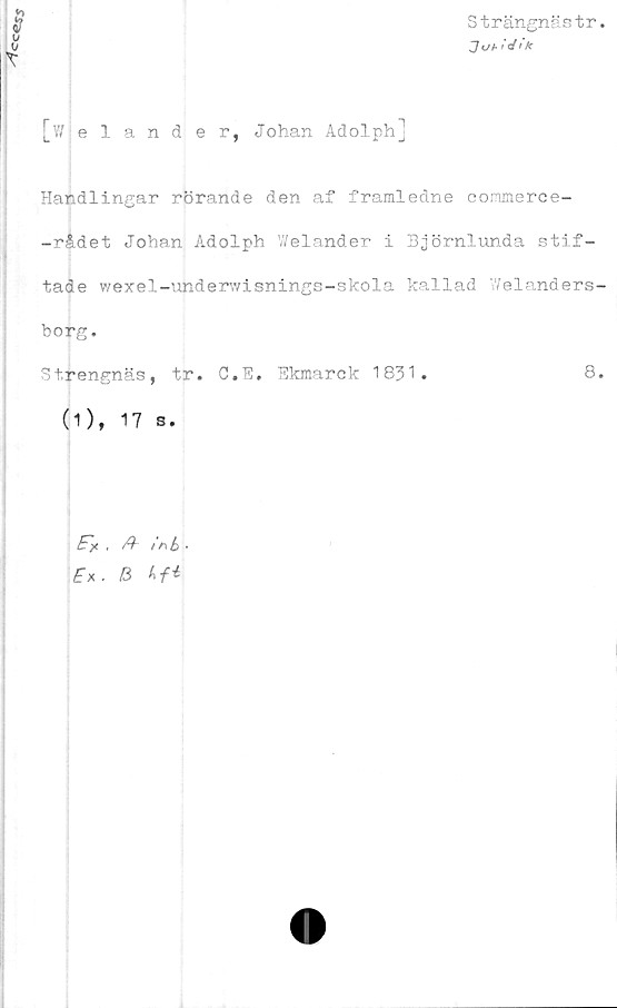  ﻿
Strängnästr.
Ji/a/V/k
[wjelander, Johan Adolph]
Handlingar rörande den af framledne commerce-
-rådet Johan Adolph V/elander i Björnlunda stif-
tade wexel-underwisnings-skola kallad Welanders-
borg.
Strengnäs, tr. C.E. Ekmarck 1831.	8.
(1), 17 s.
, /h infa .
& hf*