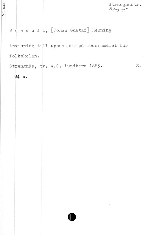  ﻿
Strängnästr.
Wendell, Johan Gustaf J Henning
Anvisning till uppsatser på modersmålet för
folkskolan.
Strengnäs, tr. A.G. Lundberg 1883.	8.
84 s.