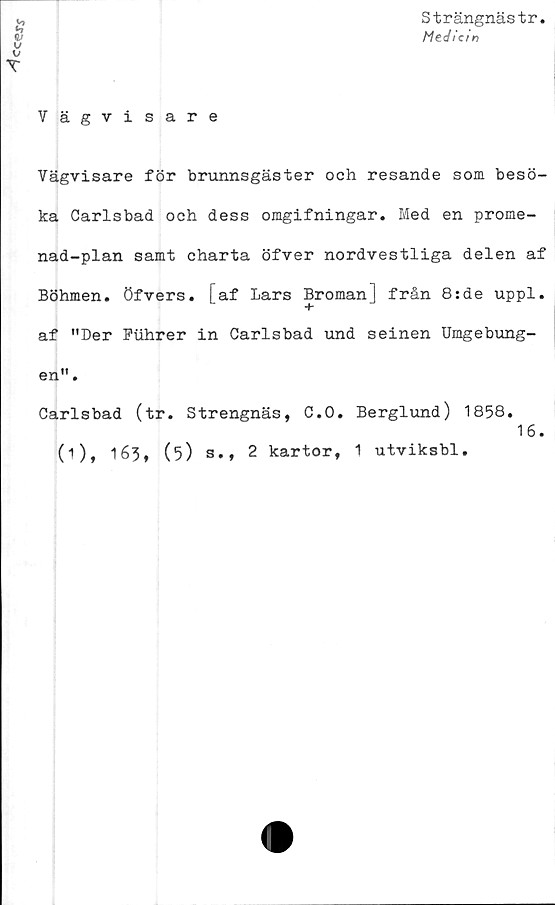  ﻿
Strängnästr
Medicin
Vägvisare
Vägvisare för brunnsgäster och resande som besö-
ka Carlsbad och dess omgifningar. Med en prome-
nad-plan samt charta öfver nordvestliga delen af
Böhmen. öfvers. I af Lars Broman ] från 8:de uppl.
+
af "Der Puhrer in Carlsbad und seinen Umgebung-
en".
Carlsbad (tr. Strengnäs, C.O. Berglund) 1858.
(i), 163, (5) s., 2 kartor, 1 utviksbl,
16.
