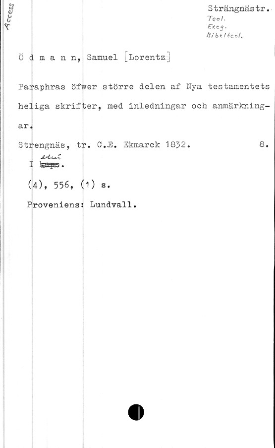  ﻿Ce-«SJ
V
ö dmann, Samuel [Lorentz]
Strängnästr.
Te o/,
fxej.
3ibt/ icol.
Paraphras öfwer större delen af Nya testamentets
heliga skrifter, med inledningar och anmärkning-
ar.
Strengnäs, tr. C.JE. Ekmarck 1832.	8.
I
(4), 556, (1) s.
Proveniens: Lundvall.