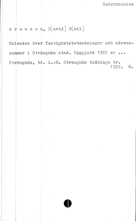  ﻿Sudermannica
Aronson, D[avid] E[mil]
Kalender över fastighetsbeteckningar och adress-
nummer i Strängnäs stad. Uppgjord 1932 av ...
Strängnäs, tr. A.-B. Strengnäs tidnings tr.
1932. 8.