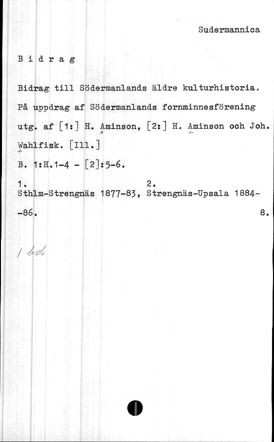  ﻿Sudermannica
Bidrag
Bidrag till Södermanlands äldre kulturhistoria.
På uppdrag af Södermanlands fornminnesförening
utg. af [is] H. Aminson, [2:] H. Aminson och Joh.
Wahlfisk. [ill.]
B. 1:H.1-4 - [2]:5-6.
1. 2.
Sthlm-Strengnäs 1877-83» Strengnäs-Upsala 1884-
-86. 8.
/ dd