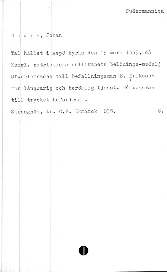  ﻿Sudermannica
Bodin, Johan
Tal hållet i Aspö kyrka den 15 mars 1835, då
Kongl. patriotiska sällskapets belönings-medalj
öfwerlemnades till befallningsman E. Eriksson
för långwarig och berömlig tjenst. På begäran
till trycket befordradt.
Strengnäs, tr. C.E. Ekmarck 1835.	8.