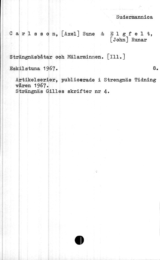  ﻿Sudermannica
Carlsson, [Axel] Sune & Elgfelt,
[John] Runar
Strängnäsbåtar och Mälarminnen. [ill.]
Eskilstuna 19^7•	8»
Artikelserier, publicerade i Strengnäs Tidning
våren 1967*
Strängnäs Gilles skrifter nr 4.