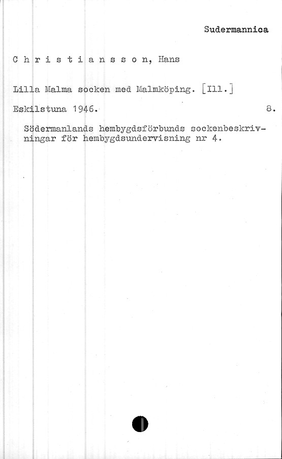  ﻿Sudermannica
Christiansson, Hans
Lilla Malma socken med Malmköping. [ill.]
Eskilstuna 1946.	8.
Södermanlands hembygdsförbunds sockenbeskriv-
ningar för hembygdsundervisning nr 4.