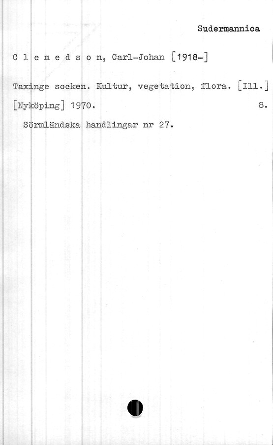  ﻿Sudermannica
Clemedson, Carl-Johan [1918-]
Taxinge socken. Kultur, vegetation, flora, [ill.]
[Nyköping] 1970.	8.
Sönaländska handlingar nr 27.
