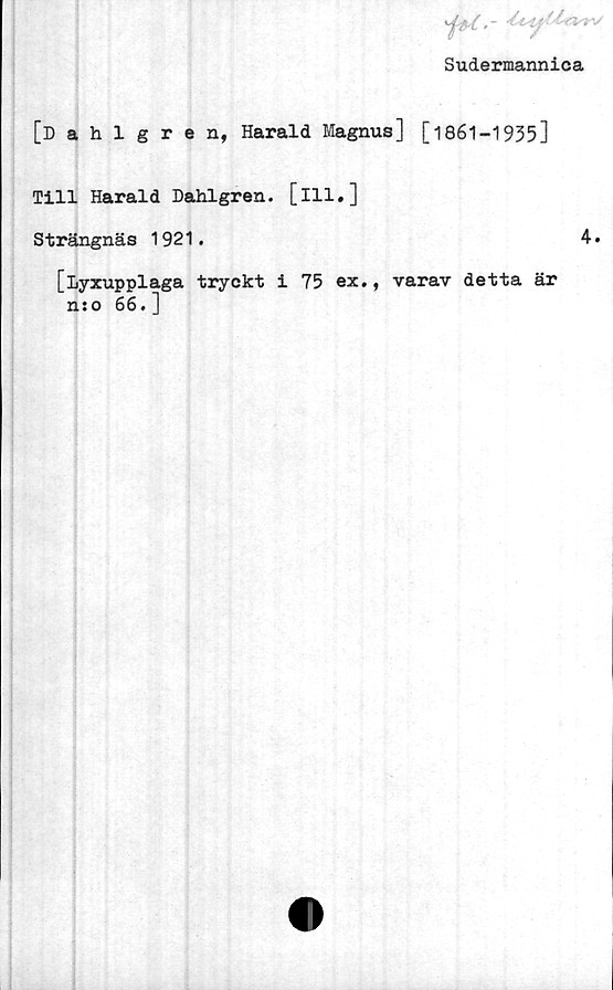  ﻿i*c-~ ^
Sudermannica
[Dahlgren, Harald Magnus] [1861-1935]
Till Harald Dahlgren, [ill.]
Strängnäs 1921.	4.
[Lyxupplaga tryckt i 75 ex., varav detta är
nso 66.]