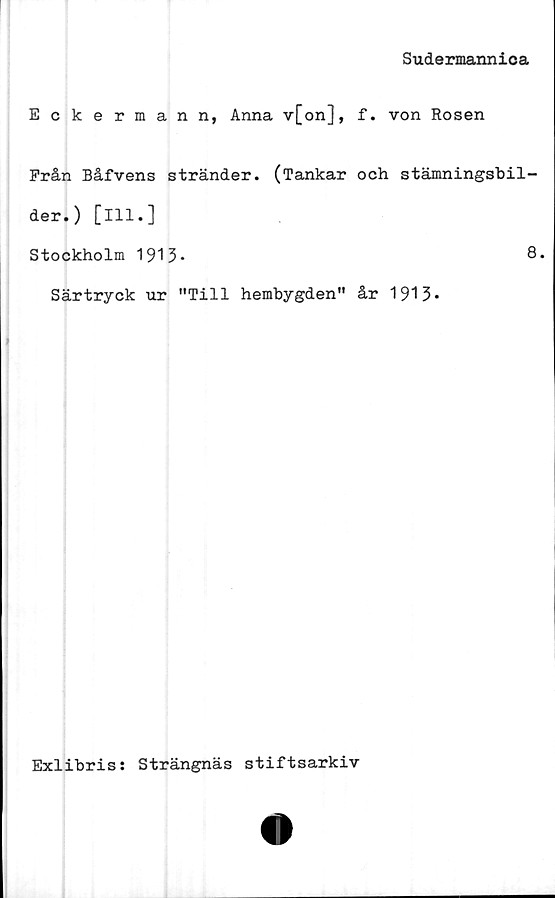 ﻿Sudermannica
Eckermann, Anna v[on], f. von Rosen
Från Båfvens stränder. (Tankar och stämningsbil-
der.) [ill.]
Stockholm 1913-	8.
Särtryck ur "Till hembygden" år 1913*
Exlibris: Strängnäs stiftsarkiv