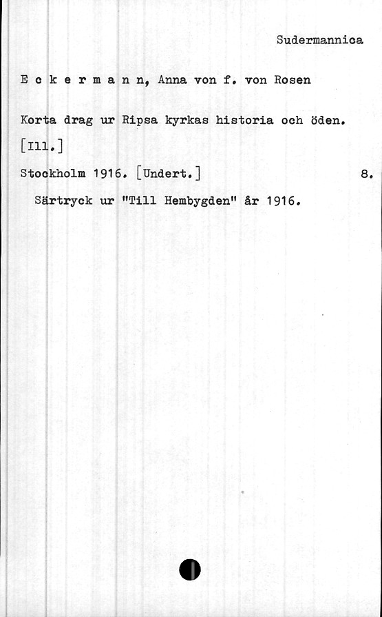  ﻿Sudermannica
Eckermann, Anna von f. von Rosen
Korta drag ur Ripsa kyrkas historia och öden.
[ill.]
Stockholm 1916. [Undert.]	8.
Särtryck ur "Till Hembygden" år 1916.