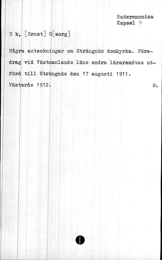  ﻿Sudermannica
Kapsel *t
E k, [Ernst] G[eorg]
Några anteclcningar om Strängnäs domkyrka. Före-
drag vid Västmanlands läns andra läraremötes ut-
färd till Strängnäs den 17 augusti 1911.
Västerås 1912.	8.