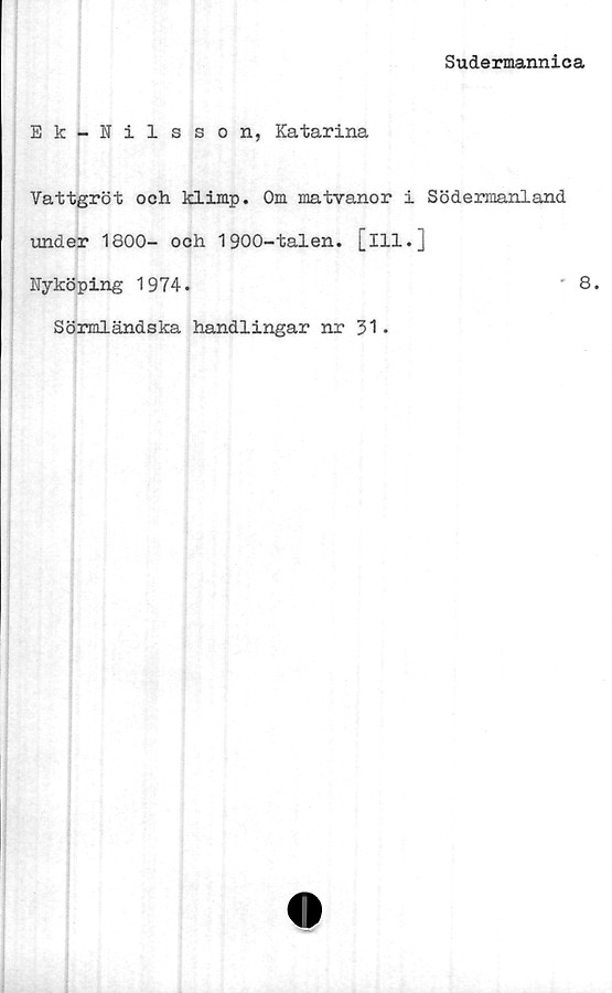  ﻿Sudermannica
Ek-Nilsson, Katarina
Vattgröt och klimp. Om matvanor i Södermanland
under 1800- och 1900-talen. [ill.]
Nyköping 1974.	8.
Sörmländska handlingar nr 31.