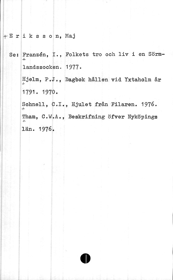  ﻿•f-Eriksson, Maj
Se: Franzén, I., Folkets tro och liv i en Sörm-
landssocken. 1977*
Hjelm, P.J., Dagbok hållen vid Yxtaholm år
1791. 1970.
Schnell, C.I.,
-f-
Tham, C.W.A.,
län. 1976.
Hjulet från Filaren. 1976.
Beskrifning öfver Nyköpings