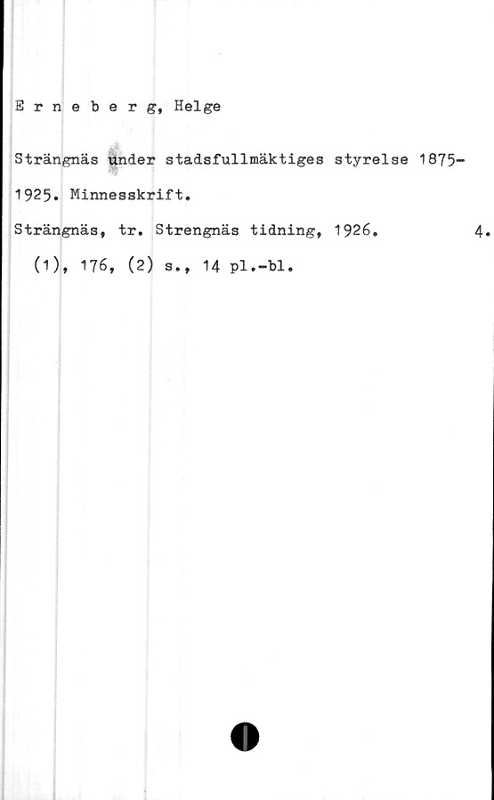  ﻿Erneberg, Helge
Strängnäs under stadsfullmäktiges
1925. Minnesskrift.
Strängnäs, tr. Strengnäs tidning,
(1), 176, (2) s., 14 pl.-bl.
styrelse 1875-
1926.	4.