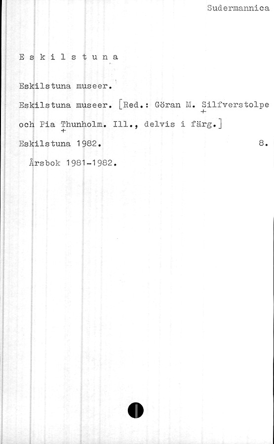  ﻿Sudermannica
Eskilstuna
Eskilstuna museer.
Eskilstuna museer. [Red.: Göran M. Silfverstolpe
och Pia Thunholm. 111., delvis i färg.]
Eskilstuna 1982.	8.
Årsbok 1981-1982
