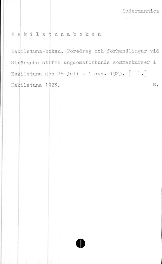  ﻿Sudermannica
Eskilstunaboken
Bskilstuna-boken. Föredrag och förhandlingar vid
Strängnäs stifts ungdomsförbunds sommarkurser i
Eskilstuna den 28 juli - 1 aug. 1923. [ill.]
Eskilstuna 1923.
8.