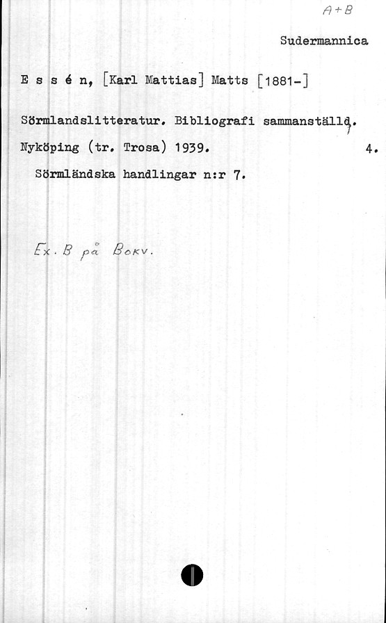  ﻿fi + B
Sudermannica
Essén, [Karl Mattias] Matts [1881-]
Sörmlandslitteratur. Bibliografi sammans
Nyköping (tr. Trosa) 1939.
Sörmländska handlingar n;r 7.
täll^.
4.
p*l
fx. B
BoKV .