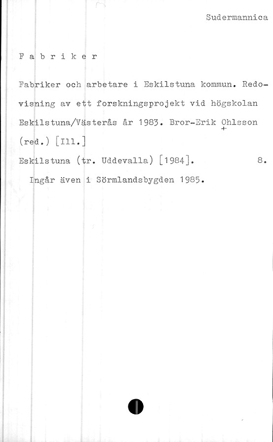  ﻿Sudermannica
Fabriker
Fabriker och arbetare i Eskilstuna kommun. Redo-
visning av ett forskningsprojekt vid högskolan
Eskilstuna/Västerås år 1983. Bror-Erik Ohlsson
(red.) [ill.]
Eskilstuna (tr. Uddevalla) [1984].	8.
Ingår även i Sörmlandsbygden 1985.