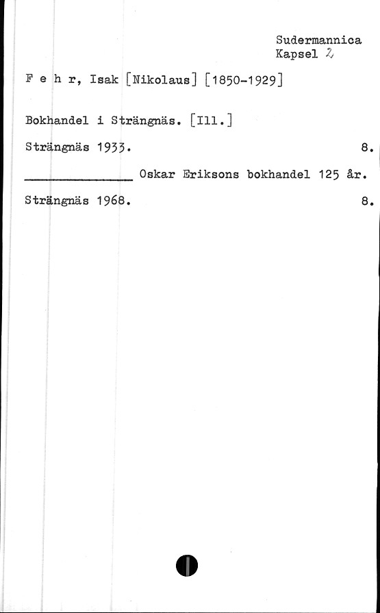  ﻿Sudermannica
Kapsel h
Fehr, Isak [Nikolaus] [*!850-1929]
Bokhandel i Strängnäs, [ill.]
Strängnäs 1933*	8.
________________ Oskar Eriksons bokhandel 125 år.
Strängnäs 1968
8
