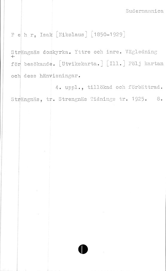  ﻿+ CQ
Sudermannica
Pehr, Isak [Nikolaus] [1850-1929]
trängnäs domkyrka. Yttre och inre. Vägledning
för besökande. [Utvikskarta.j [ill.] Följ kartan
och dess hänvisningar.
4. uppl., tillökad och förbättrad.
Strängnäs, tr. Strengnäs 'Tidnings tr. 1925.	8.