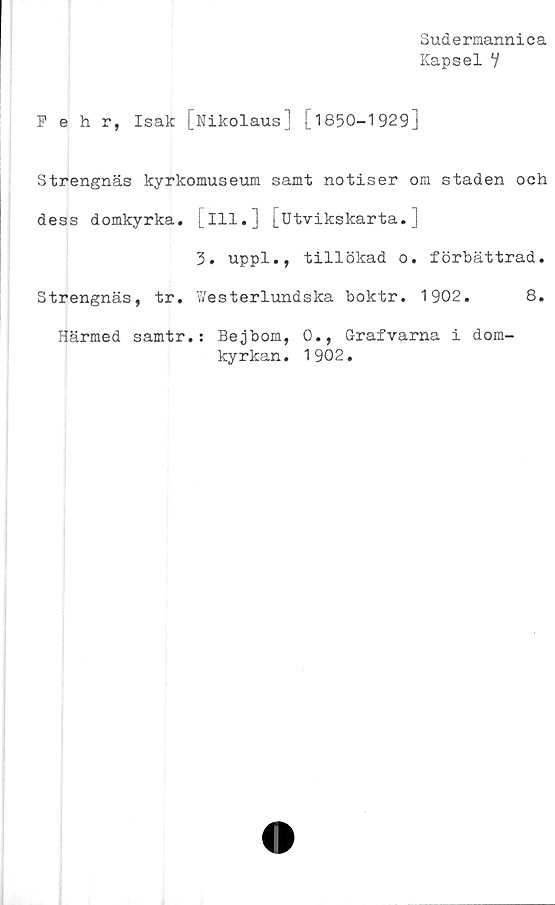  ﻿Sudermannica
Kapsel Y
Pehr, Isak [Nikolaus] [1850-1929]
Strengnäs kyrkomuseum samt notiser om staden och
dess domkyrka, [ill.] [IJtvikskarta. ]
3. uppl., tillökad o. förbättrad.
Strengnäs, tr. Westerlundska boktr. 1902.	8.
Härmed samtr.: Bejbom, 0., Grafvarna i dom-
kyrkan. 1902.