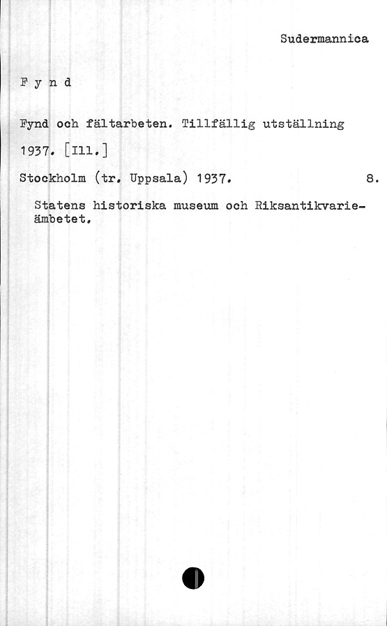  ﻿Sudermannica
Fynd
Fynd och fältarbeten. Tillfällig utställning
1937. [ill.]
Stockholm (tr. Uppsala) 1937.	8.
Statens historiska museum och Riksantikvarie-
ämbetet.