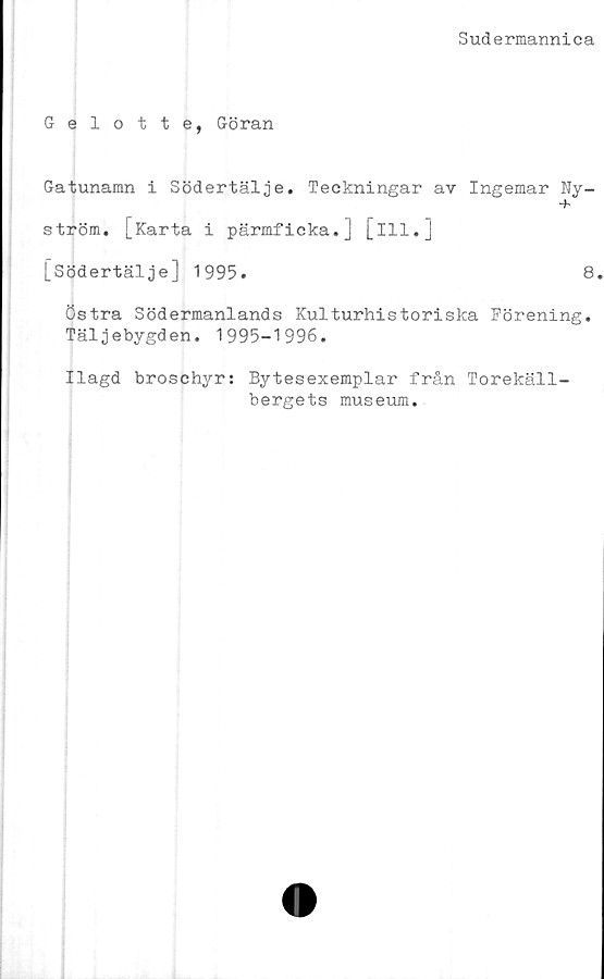  ﻿Sudermannica
Gelotte, Göran
Gatunamn i Södertälje. Teckningar av Ingemar Ny-
+
ström. [Karta i pärmficka.] [ill.]
[Södertälje] 1995.	8.
östra Södermanlands Kulturhistoriska Förening.
Täljebygden. 1995-1996.
Ilagd broschyr: Bytesexemplar från Torekäll-
bergets museum.