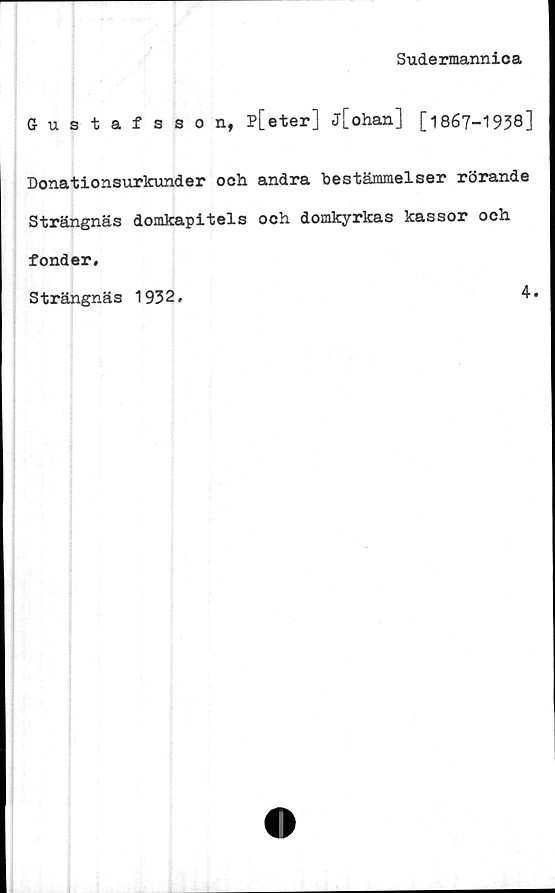  ﻿Sudermannica
Gustafsson, P[eter] j[ohan] [1867-1938]
Donationsurkunder och andra bestämmelser rörande
Strängnäs domkapitels och domkyrkas kassor och
fonder.
Strängnäs 1932.
4