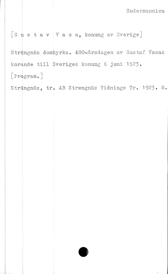  ﻿Sudermannica
[Gustav Vasa, konung av Sverige]
Strängnäs domkyrka. 400-årsdagen av Gustaf Vasas
korande till Sveriges konung 6 juni 1523.
[Program.]
Strängnäs, tr. AB Strengnäs Tidnings Tr. 1923. 8.