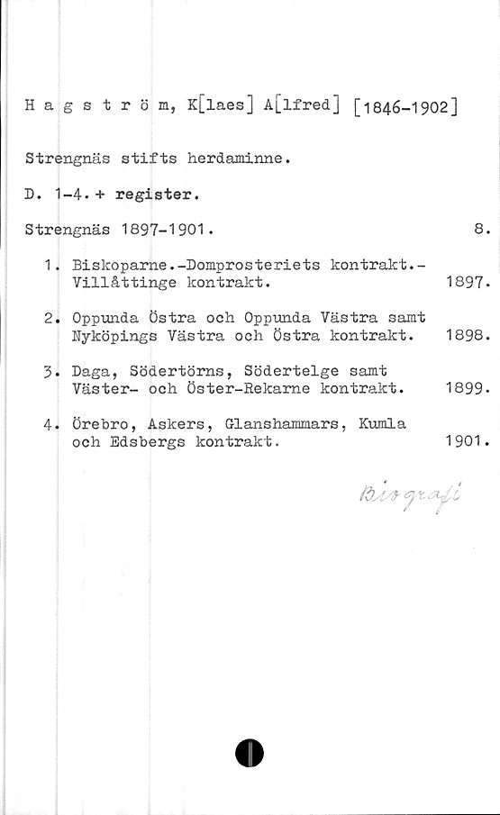 ﻿Hagström,
K[laes] A[lfred] [1846-1902]
Strengnäs stifts herdaminne.
D. 1-4.+ register.
Strengnäs 1897-1901.
1.	Biskoparne.-Domprosteriets kontrakt.-
Villåttinge kontrakt.
2.	Oppunda Östra och Oppunda Västra samt
Nyköpings Västra och Östra kontrakt.
3.	Daga, Södertörns, Södertelge samt
Väster- och Öster-Rekame kontrakt.
4.	Örebro, Askers, Glanshammars, Kumla
och Edsbergs kontrakt.
8.
1897.
1898.
1899-
1901.