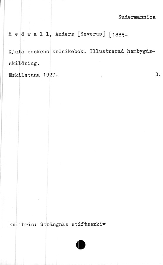  ﻿Sudermannica
Hedwall, Anders [Severus] [1885-
Kjula sockens krönikebok. Illustrerad hembygds-
skildring.
Eskilstuna 1927.	8*
Exlibris: Strängnäs stiftsarkiv