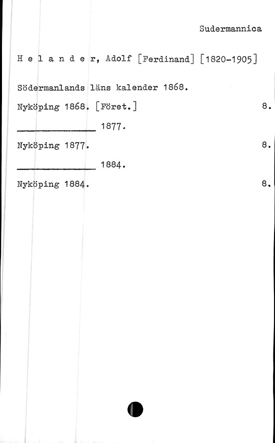  ﻿Sudermannica
Helander, Adolf [Ferdinand] [1820-1905]
Södermanlands läns kalender 1868.
Nyköping 1868. [Föret.]	8.
________________ 1877.
Nyköping 1877»	8.
________________ 1884.
Nyköping 1884
8