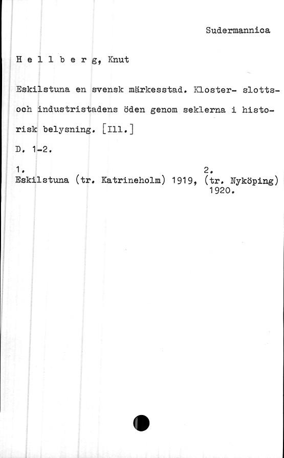  ﻿Sudermannica
Hellberg, Knut
Eskilstuna en svensk märkesstad. Kloster- slotts-
och industristadens öden genom seklerna i histo-
risk belysning, [ill.]
D. 1-2.
1. 2.
Eskilstuna (tr, Katrineholm) 1919, (tr. Nyköping)
1920.