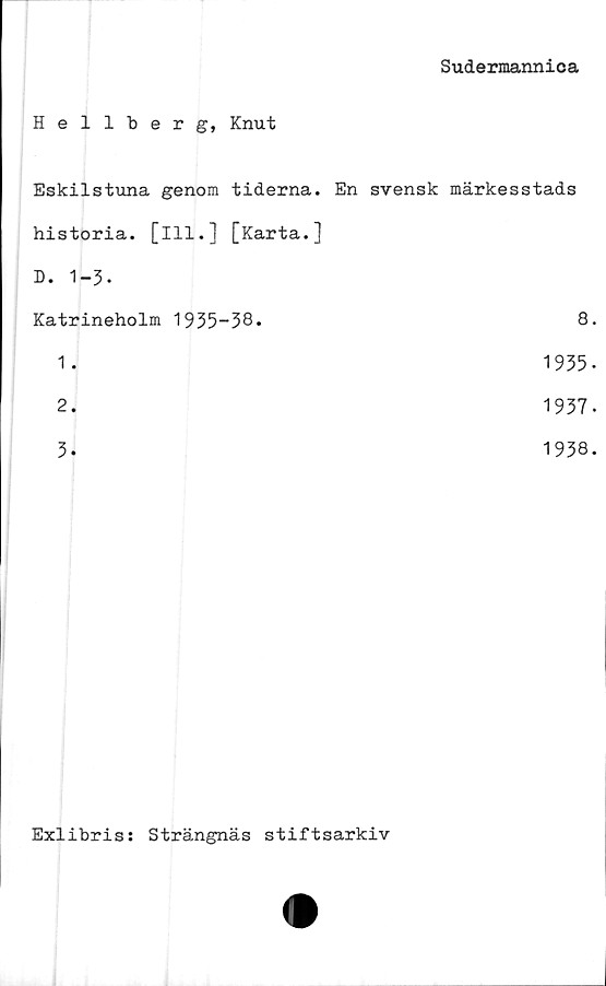  ﻿Sudermannica
Hellberg, Knut
Eskilstuna genom tiderna.	En svensk märkesstads
historia, [ill.] [Karta.]	
D. 1-3.	
Katrineholm 1935-38.	8.
1 .	1935-
2.	1937.
3.	1938.
Exlibris: Strängnäs stiftsarkiv
