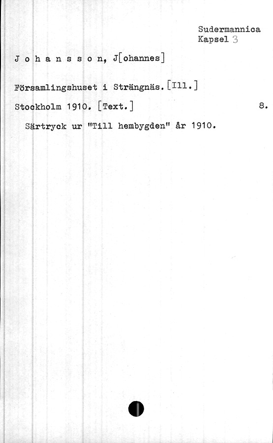  ﻿Sudermannica
Kapsel 3
Johansson, j[ohannes]
Församlingshuset i Strängnäs. [Hl• ]
Stockholm 1910. [Text.]	8.
Särtryck ur ”Till hembygden” år 1910.