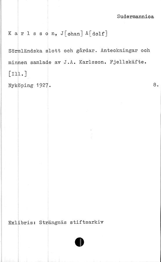  ﻿Sudermannica
Karlsson, J[ohan] A[dolf]
Sörmländska slott och gårdar. Anteckningar och
minnen samlade av J.A. Karlsson. Fjellskäfte.
[111.]
Nyköping 1927*	8.
Exlibris: Strängnäs stiftsarkiv