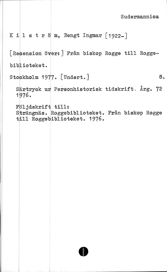  ﻿Sudermannica
Kilström, Bengt Ingmar [1922—]
[Recension över:] Från biskop Rogge till Rogge-
biblioteket.
Stockholm 1977» [Undert.]	8.
Särtryck ur Personhistorisk tidskrift. Årg. 72
1976.
Följdskrift till:
Strängnäs. Roggebiblioteket. Från biskop Rogge
till Roggebiblioteket. 1976.