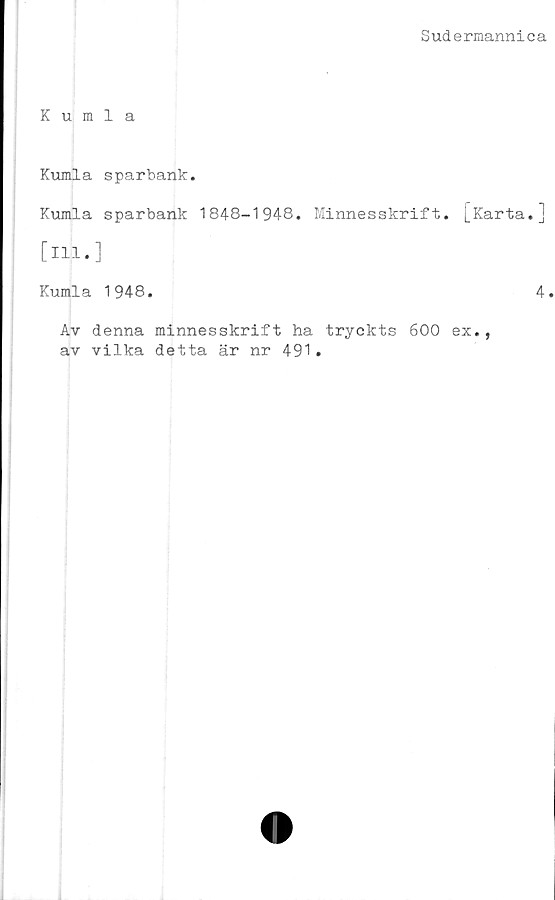  ﻿Sudermannica
Kumla
Kumla sparbank.
Kumla sparbank 1848-1948. Minnesskrift, [karta.]
[ill.]
Kumla 1948.	4.
Av denna minnesskrift ha tryckts 600 ex.,
av vilka detta är nr 491.