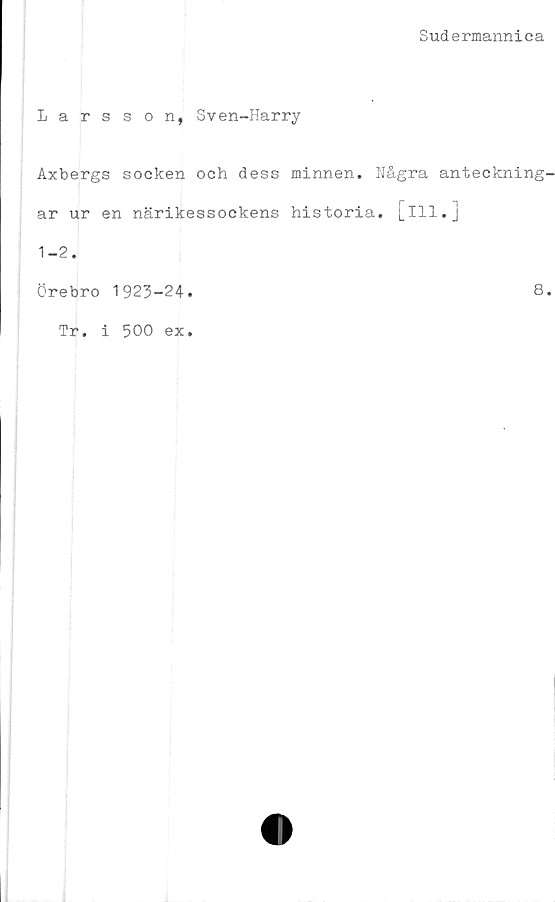  ﻿Sudermannica
Larsson, Sven-Harry
Axbergs socken och dess minnen. Några anteckning-
ar ur en närikessockens historia, [ill.]
1-2.
Örebro 1923-24.	8.
Tr. i 500 ex.