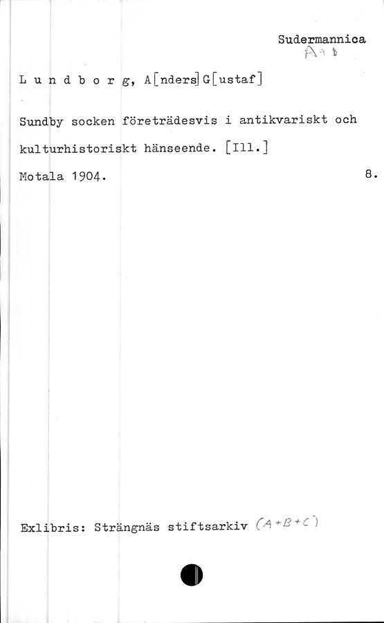  ﻿Sudermannica
i
Lundborg, A[nders] G[ustaf ]
Sundby socken företrädesvis i antikvariskt och
kulturhistoriskt hänseende, [ill.]
Motala 1904.	8.
Exlibris: Strängnäs stiftsarkiv	)