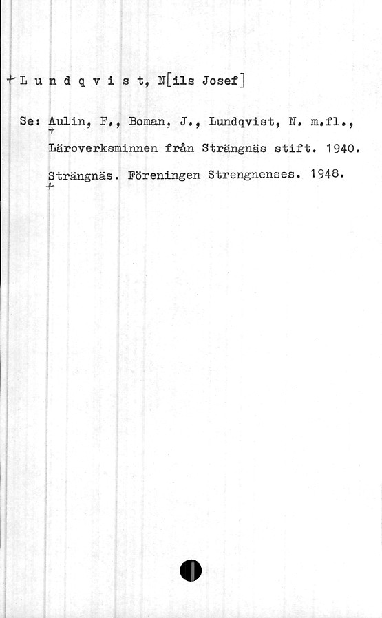  ﻿f Lundqvist, N[ils Josef]
Se: Avilin, F,, Boman, J., lundqvist, N. m,fl.,
Läroverksminnen från Strängnäs stift. 1940.
Strängnäs. Föreningen Strengnenses. 1948.