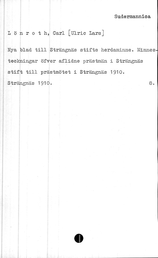  ﻿Sudermannica
1 ö nroth, Carl [uiric Lars]
Nya blad till Strängnäs stifts herdaminne. Minnes-
teckningar öfver aflidne prästmän i Strängnäs
stift till prästmötet i Strängnäs 1910.
Strängnäs 1910.	8.