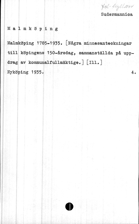 ﻿Sudermannica
Malmköping
Malmköping 1785-1935. [Några minnesanteckningar
till köpingens 150-årsdag, sammanställda på upp-
drag av kommunalfullmäktige.] [111.]
Nyköping 1935.	4.