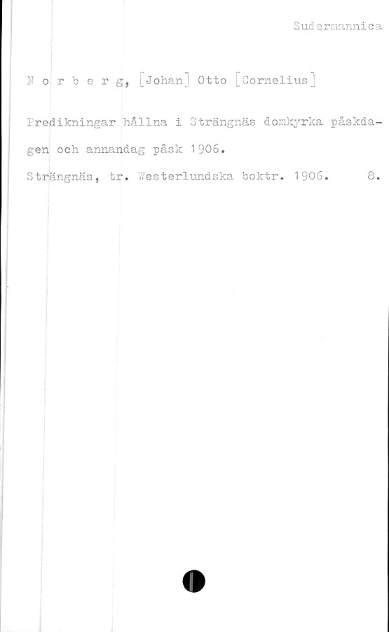  ﻿Sudermannica
Norberg, [Johan] Otto [Cornelius]
Predikningar hållna i Strängnäs domkyrka påskda-
gen och annandag påsk 1906.
Strängnäs, tr. .Vesterlundska boktr. 1906.	8.
