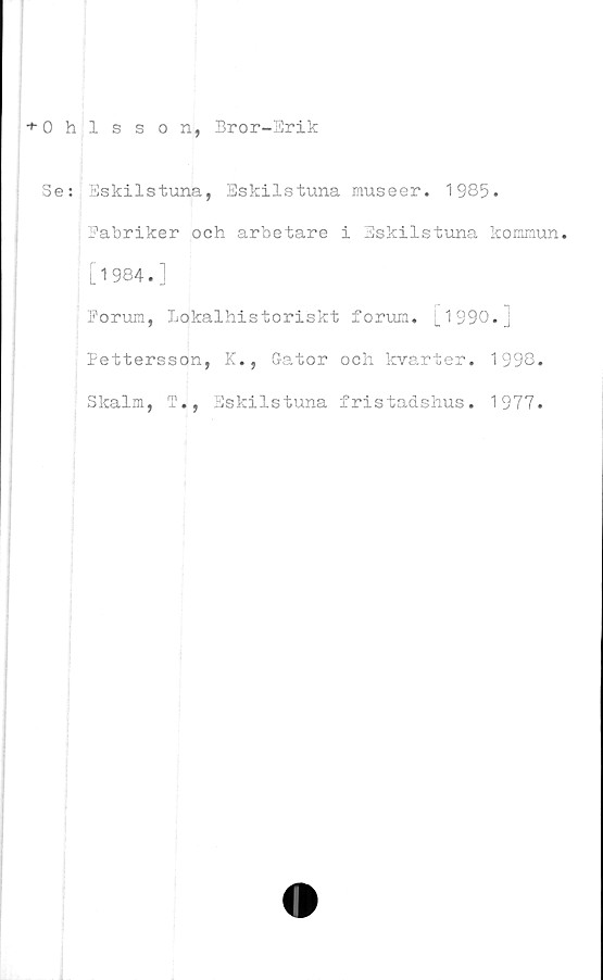  ﻿
+ Ohlsson, Bror-Erik
SeEskilstuna, Eskilstuna museer. 1985.
|Fabriker och arbetare i Eskilstuna kommun,
i [1984.]
Forum, Lokalhistoriskt forum. i_ 1 990. j
Pettersson, K., Gator och kvarter. 1998.
Skalm, T., Eskilstuna fristadshus. 1977.

