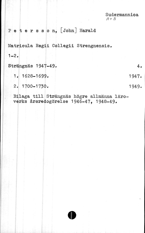  ﻿Sudermannica
fH-B
Petersson, [John] Harald
Matricula Regii Collegii Strengnensis.
1-2.
Strängnäs 1947-49.
1.	1628-1699.
2.	1700-1730.
Bilaga till Strängnäs högre allmänna läro
verks årsredogörelse 1946-47, 1948-49.
4.
1947.
1949.