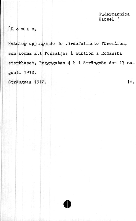  ﻿[Roman,
Sudermannica
Kapsel 2
Katalog upptagande de värdefullaste föremålen
som komma att försäljas å auktion i Romanska
sterbhuset, RoggegatanAbi Strängnäs den 17
gusti 1912.
Strängnäs 1912.
au-
16.