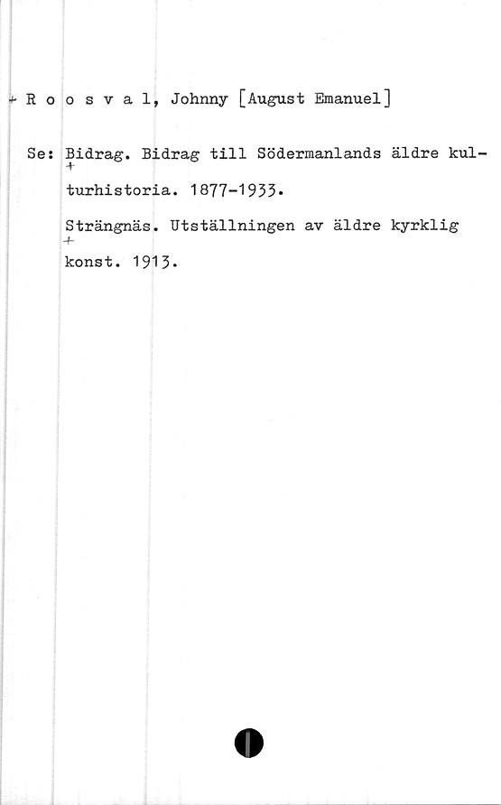  ﻿+Roosval, Johnny [August Emanuel]
Se: Bidrag. Bidrag till Södermanlands äldre kul-
turhistoria. 1877-1933*
Strängnäs. Utställningen av äldre kyrklig
konst. 1913*
