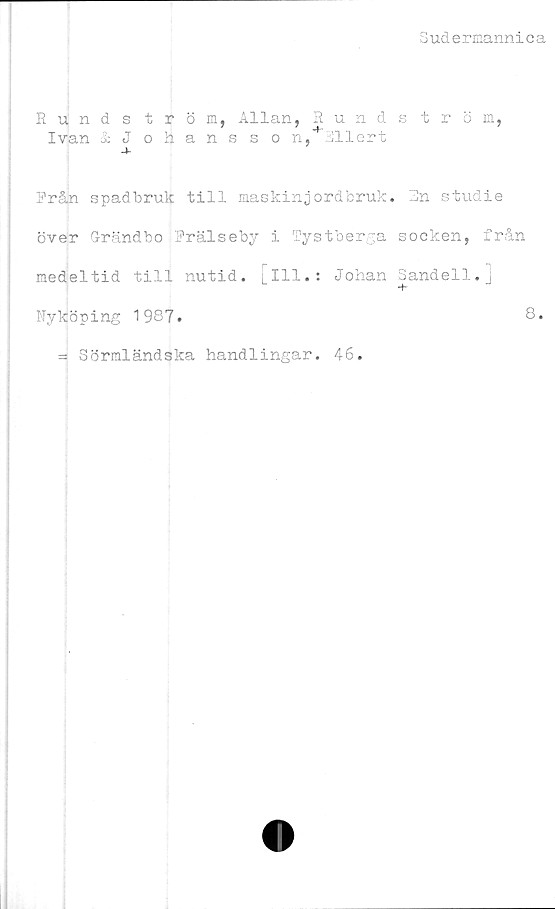  ﻿Sudermannica
Runds tröm, Allan, Runds tröm,
Ivan &Johansson, illert
-t-
Från spadbruk till maskinjordbruk. Rn studie
över Grändbo Frälseby i Tystberga socken, från
medeltid till nutid, [ill.: Johan Sandell.]
+
Nyköping 1987.	8*
= Sörmländska handlingar. 46.