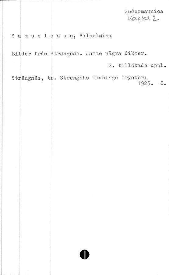  ﻿Sudermannica
2-
Samuelsson, Vilhelmina
Bilder från Strängnäs. Jämte några dikter.
2. tillökade uppl.
Strängnäs, tr. Strengnäs Tidnings tryckeri
1923.	8.