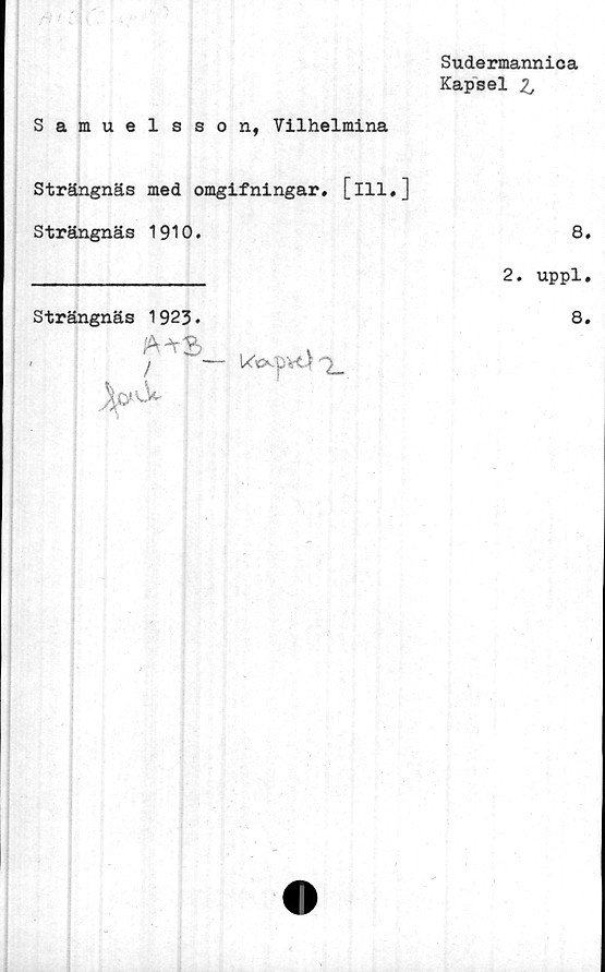  ﻿Sudermannica
Kapsel 2j
Samuelsson, Vilhelmina
Strängnäs med omgifningar. [ill,]
Strängnäs 1910.	8.
_____________ 2. uppl.
Strängnäs 1923.	8.
A^S
/